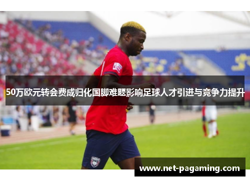 50万欧元转会费成归化国脚难题影响足球人才引进与竞争力提升