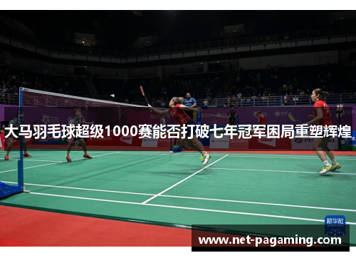 大马羽毛球超级1000赛能否打破七年冠军困局重塑辉煌