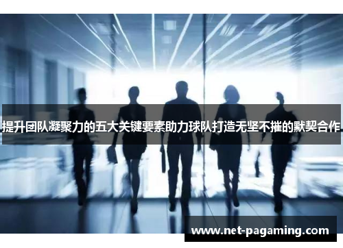 提升团队凝聚力的五大关键要素助力球队打造无坚不摧的默契合作