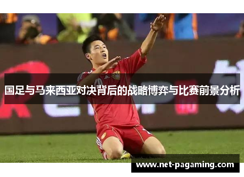国足与马来西亚对决背后的战略博弈与比赛前景分析