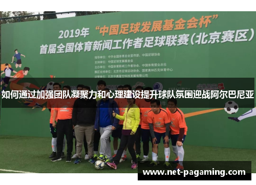 如何通过加强团队凝聚力和心理建设提升球队氛围迎战阿尔巴尼亚 如何通过加强团队凝聚力和心理建设提升球队氛围迎战阿尔巴尼亚