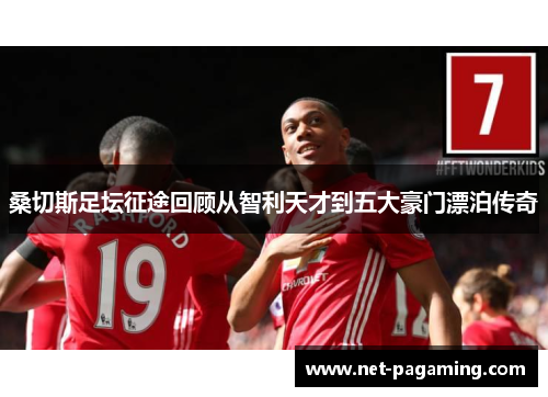 桑切斯足坛征途回顾从智利天才到五大豪门漂泊传奇