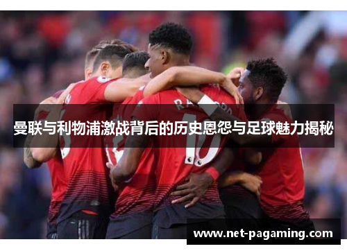 曼联与利物浦激战背后的历史恩怨与足球魅力揭秘
