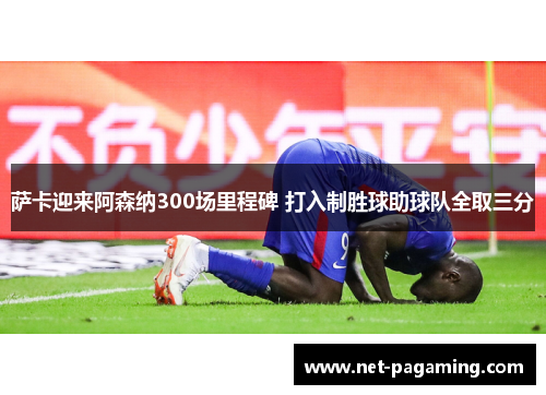 萨卡迎来阿森纳300场里程碑 打入制胜球助球队全取三分